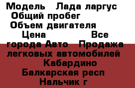  › Модель ­ Лада ларгус  › Общий пробег ­ 200 000 › Объем двигателя ­ 16 › Цена ­ 400 000 - Все города Авто » Продажа легковых автомобилей   . Кабардино-Балкарская респ.,Нальчик г.